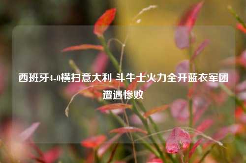 西班牙4-0横扫意大利 斗牛士火力全开蓝衣军团遭遇惨败
