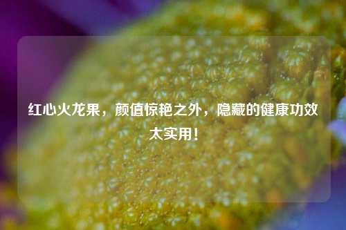 红心火龙果，颜值惊艳之外，隐藏的健康功效太实用！