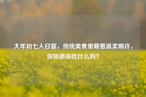大年初七人日宴，传统美食里藏着温柔期许，你知道该吃什么吗？