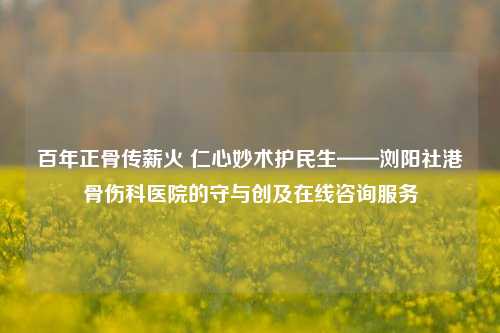 百年正骨传薪火 仁心妙术护民生——浏阳社港骨伤科医院的守与创及在线咨询服务