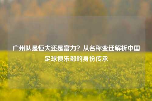 广州队是恒大还是富力？从名称变迁解析中国足球俱乐部的身份传承