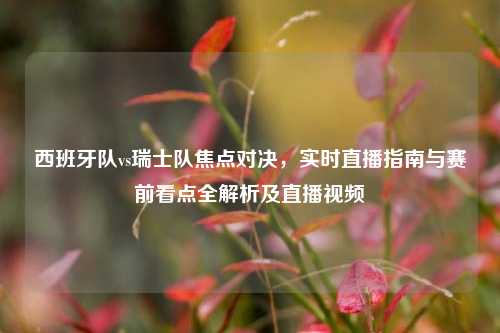 西班牙队vs瑞士队焦点对决，实时直播指南与赛前看点全解析及直播视频