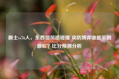 爵士vs76人，东西部风格碰撞 攻防博弈谁能笑到最后？比分预测分析