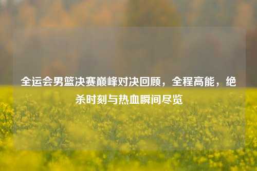 全运会男篮决赛巅峰对决回顾，全程高能，绝杀时刻与热血瞬间尽览