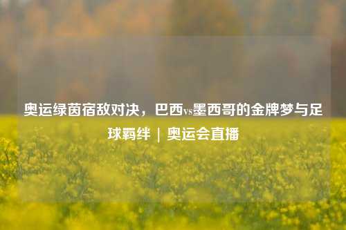 奥运绿茵宿敌对决，巴西vs墨西哥的金牌梦与足球羁绊 | 奥运会直播