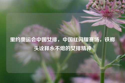 里约奥运会中国女排，中国红闪耀赛场，铁榔头诠释永不熄的女排精神