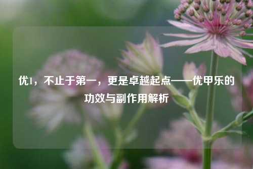 优1，不止于之一，更是卓越起点——优甲乐的功效与副作用解析