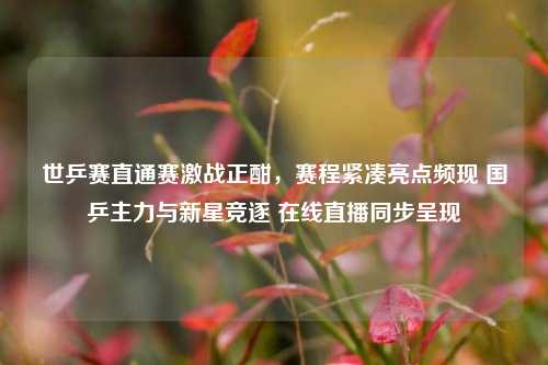 世乒赛直通赛激战正酣，赛程紧凑亮点频现 国乒主力与新星竞逐 在线直播同步呈现