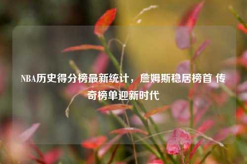 NBA历史得分榜最新统计，詹姆斯稳居榜首 传奇榜单迎新时代