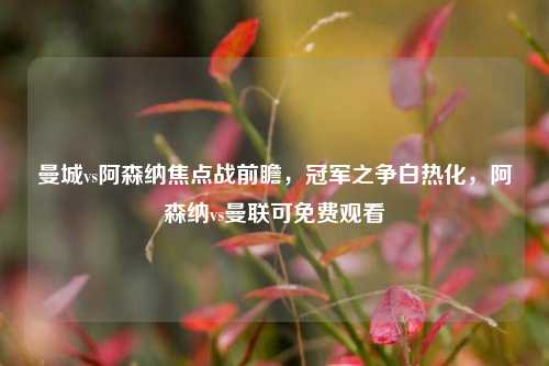 曼城vs阿森纳焦点战前瞻,冠军之争白热化,阿森纳vs曼联可免费观看