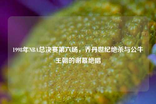 1998年NBA总决赛第六场，乔丹世纪绝杀与公牛王朝的谢幕绝唱