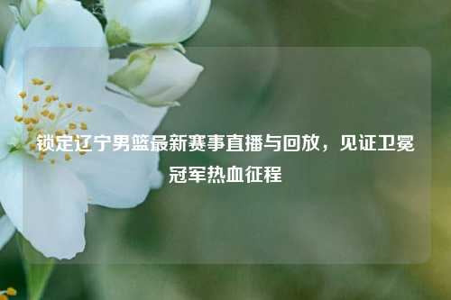 锁定辽宁男篮最新赛事直播与回放，见证卫冕冠军热血征程