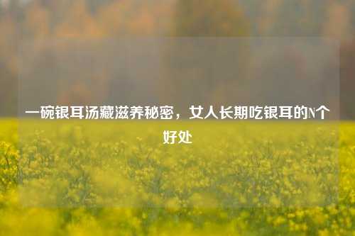 一碗银耳汤藏滋养秘密，女人长期吃银耳的N个好处