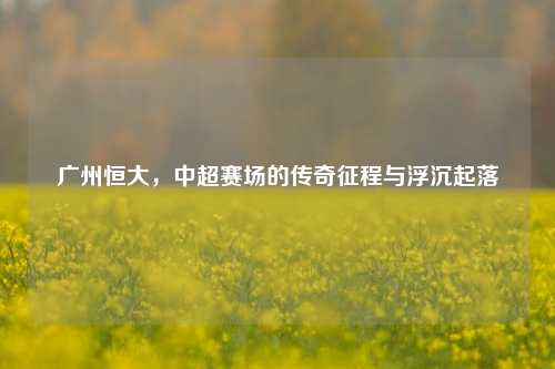 广州恒大，中超赛场的传奇征程与浮沉起落