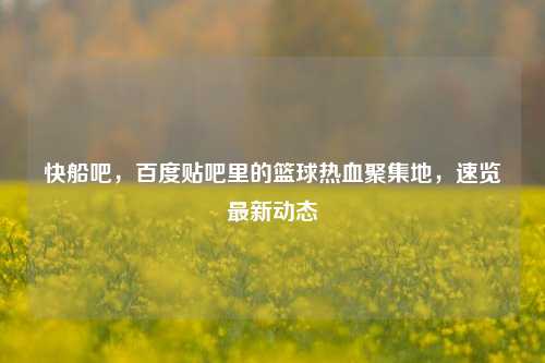 快船吧,百度贴吧里的篮球热血聚集地,速览最新动态