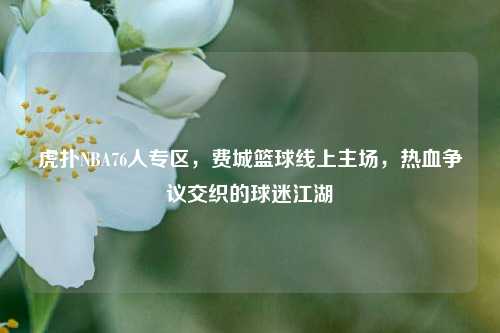 虎扑NBA76人专区，费城篮球线上主场，热血争议交织的球迷江湖
