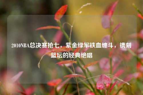 2010NBA总决赛抢七,紫金绿军铁血缠斗,镌刻篮坛的经典绝唱