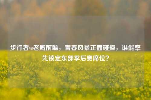 步行者vs老鹰前瞻，青春风暴正面碰撞，谁能率先锁定东部季后赛席位？