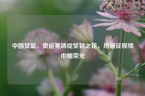 中国女篮,奥运赛场绽坚韧之花,历届征程续巾帼荣光
