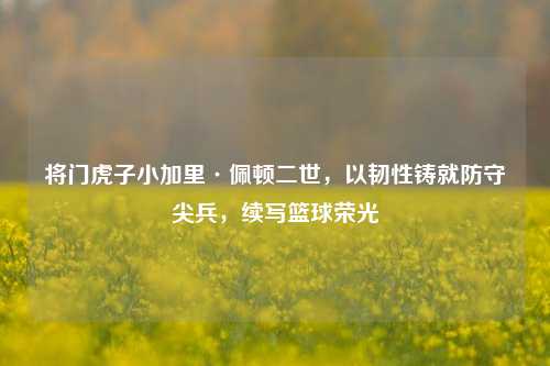 将门虎子小加里·佩顿二世,以韧性铸就防守尖兵,续写篮球荣光