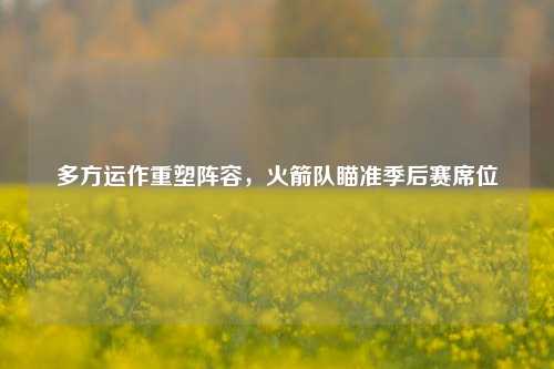 多方运作重塑阵容，火箭队瞄准季后赛席位