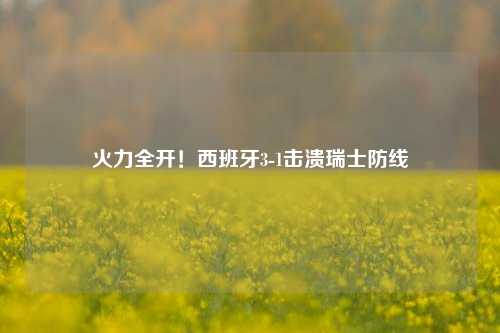 火力全开!西班牙3-1击溃瑞士防线