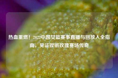 热血重燃！2022中国女篮赛事直播与回放入全指南，见证铿锵玫瑰赛场传奇