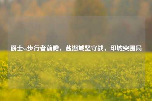 爵士vs步行者前瞻,盐湖城坚守战,印城突围局