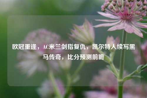 欧冠重逢,AC米兰剑指复仇,凯尔特人续写黑马传奇,比分预测前瞻