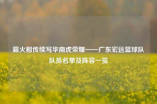 薪火相传续写华南虎荣耀——广东宏远篮球队队员名单及阵容一览
