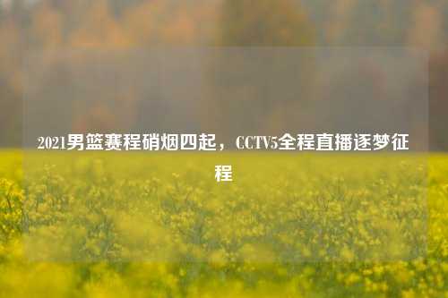 2021男篮赛程硝烟四起，CCTV5全程直播逐梦征程