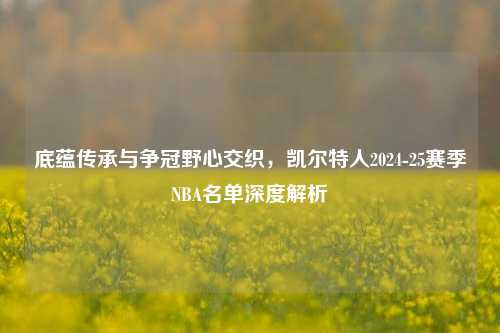 底蕴传承与争冠野心交织,凯尔特人2024-25赛季NBA名单深度解析