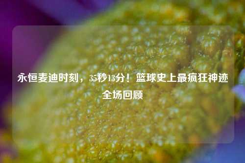 永恒麦迪时刻,35秒13分!篮球史上最疯狂神迹全场回顾