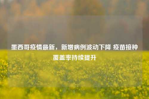 墨西哥疫情最新,新增病例波动下降 疫苗接种覆盖率持续提升