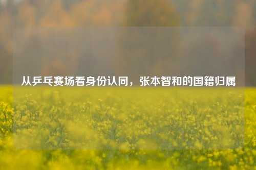 从乒乓赛场看身份认同,张本智和的国籍归属