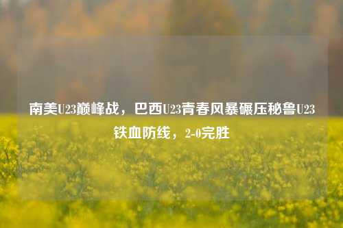 南美U23巅峰战,巴西U23青春风暴碾压秘鲁U23铁血防线,2-0完胜