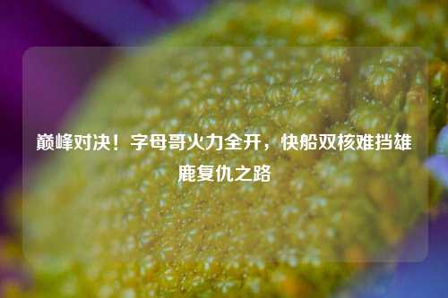 巅峰对决!字母哥火力全开,快船双核难挡雄鹿复仇之路