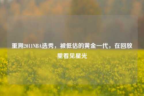 重溯2011NBA选秀，被低估的黄金一代，在回放里看见星光