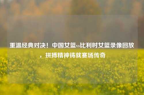 重温经典对决！中国女篮vs比利时女篮录像回放，拼搏精神铸就赛场传奇