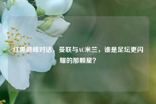 红黑巅峰对话，曼联与AC米兰，谁是足坛更闪耀的那颗星？