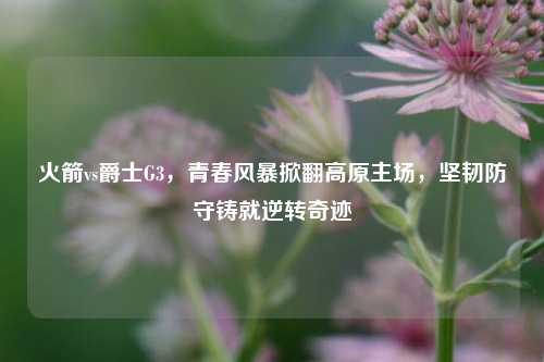 火箭vs爵士G3，青春风暴掀翻高原主场，坚韧防守铸就逆转奇迹