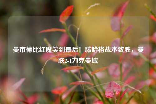 曼市德比红魔笑到最后!滕哈格战术致胜,曼联2-1力克曼城