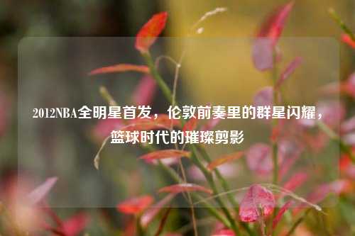 2012NBA全明星首发,伦敦前奏里的群星闪耀,篮球时代的璀璨剪影