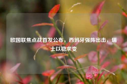 欧国联焦点战首发公布,西班牙强阵出击,瑞士以稳求变
