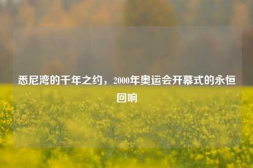 悉尼湾的千年之约,2000年奥运会开幕式的永恒回响