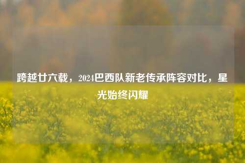 跨越廿六载,2024巴西队新老传承阵容对比,星光始终闪耀