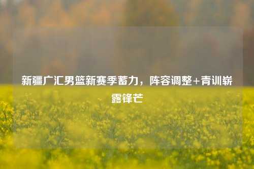 新疆广汇男篮新赛季蓄力,阵容调整+青训崭露锋芒