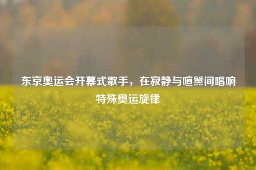 东京奥运会开幕式歌手,在寂静与喧嚣间唱响特殊奥运旋律
