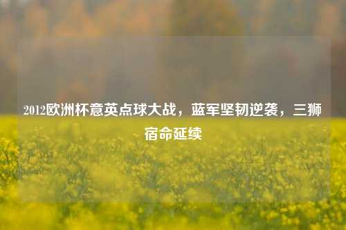 2012欧洲杯意英点球大战,蓝军坚韧逆袭,三狮宿命延续