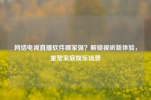 电视直播软件哪家强?解锁视听新体验,重塑家庭娱乐场景